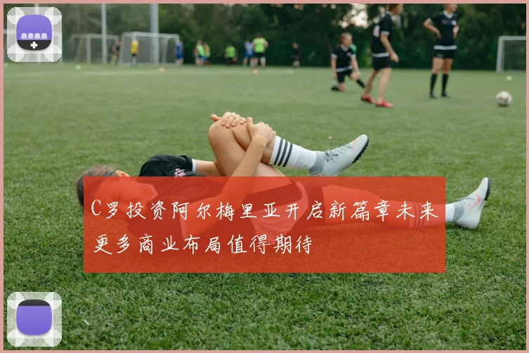 C罗投资阿尔梅里亚开启新篇章未来更多商业布局值得期待