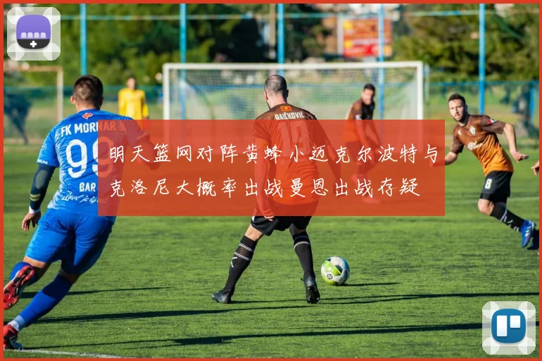 明天篮网对阵黄蜂小迈克尔波特与克洛尼大概率出战曼恩出战存疑
