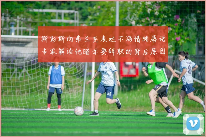 斯彭斯向弗兰克表达不满情绪唇语专家解读他暗示要辞职的背后原因