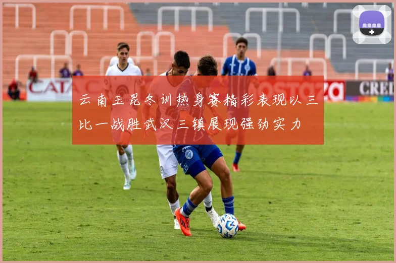云南玉昆冬训热身赛精彩表现以三比一战胜武汉三镇展现强劲实力