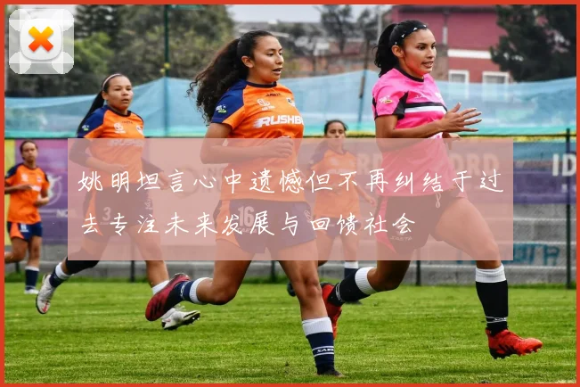 姚明坦言心中遗憾但不再纠结于过去专注未来发展与回馈社会