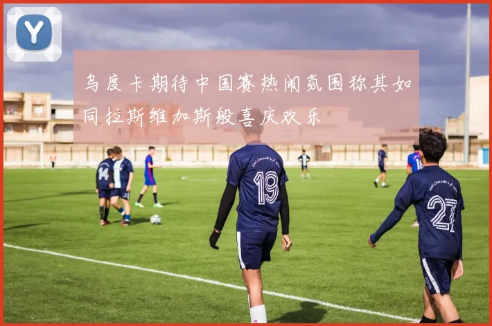 乌度卡期待中国赛热闹氛围称其如同拉斯维加斯般喜庆欢乐