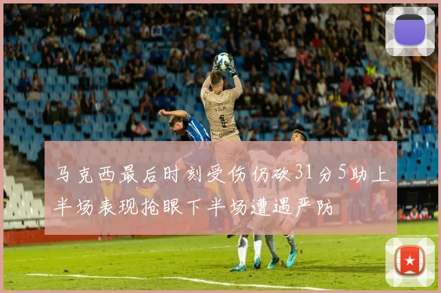马克西最后时刻受伤仍砍31分5助上半场表现抢眼下半场遭遇严防