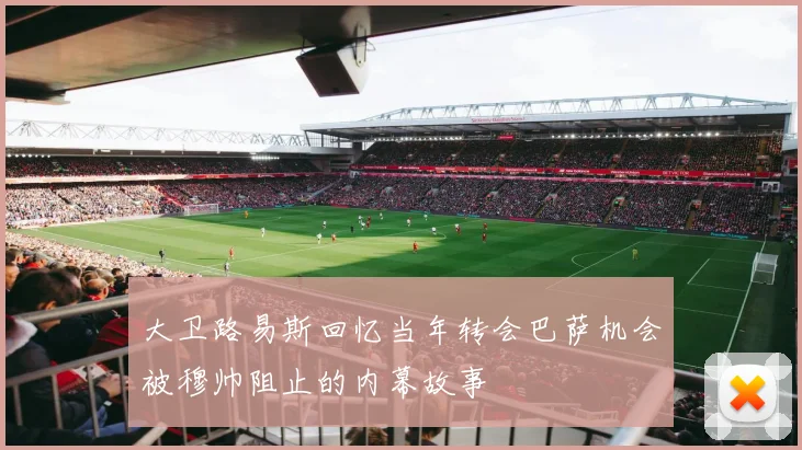 大卫路易斯回忆当年转会巴萨机会被穆帅阻止的内幕故事