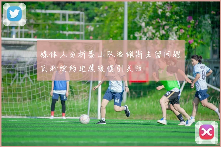媒体人分析泰山队洛佩斯去留问题瓦科续约进展缓慢引关注