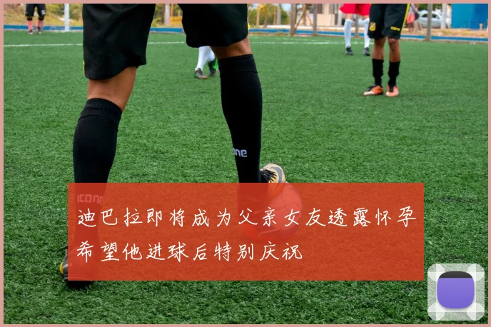 迪巴拉即将成为父亲女友透露怀孕希望他进球后特别庆祝