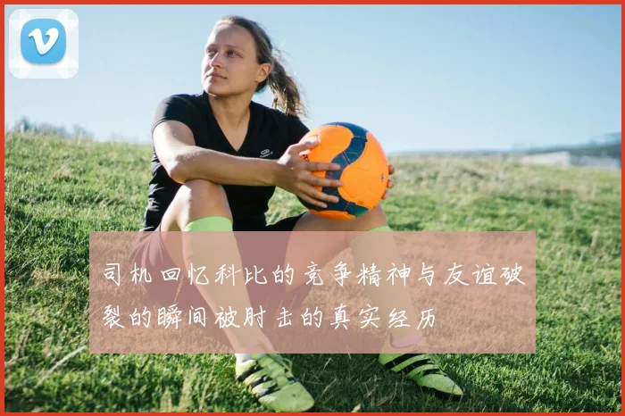 司机回忆科比的竞争精神与友谊破裂的瞬间被肘击的真实经历