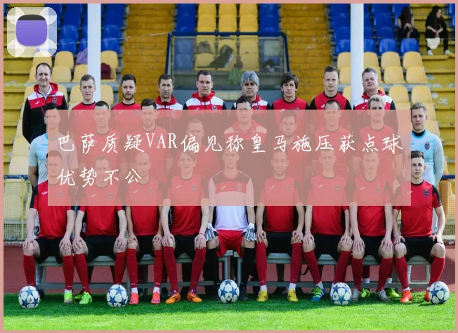 巴萨质疑VAR偏见称皇马施压获点球优势不公