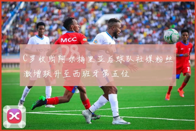 C罗收购阿尔梅里亚后球队社媒粉丝激增跃升至西班牙第五位