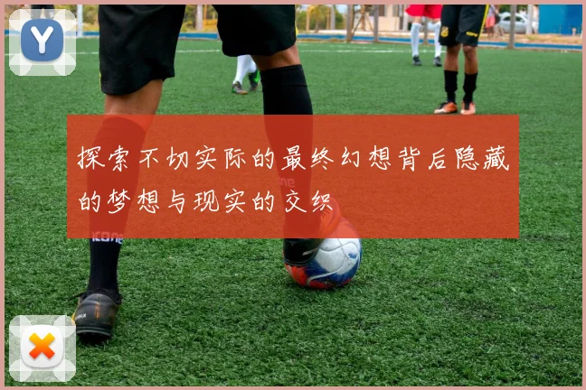 探索不切实际的最终幻想背后隐藏的梦想与现实的交织
