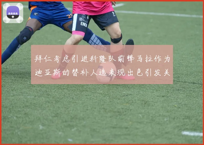 拜仁考虑引进科隆队前锋马拉作为迪亚斯的替补人选表现出色引发关注