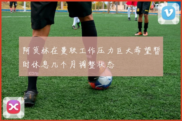 阿莫林在曼联工作压力巨大希望暂时休息几个月调整状态