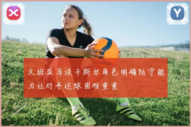 文班亚马谈卡斯尔角色明确防守能力让对手运球困难重重