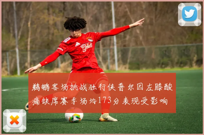 鹈鹕客场挑战独行侠普尔因左膝酸痛缺席赛季场均173分表现受影响